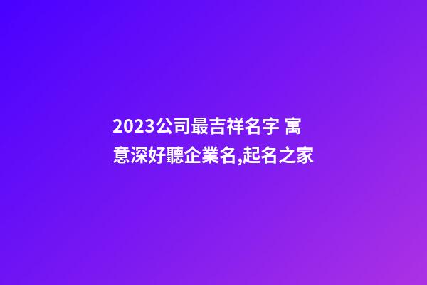 2023公司最吉祥名字 寓意深好聽企業名,起名之家-第1張-公司起名-玄機派